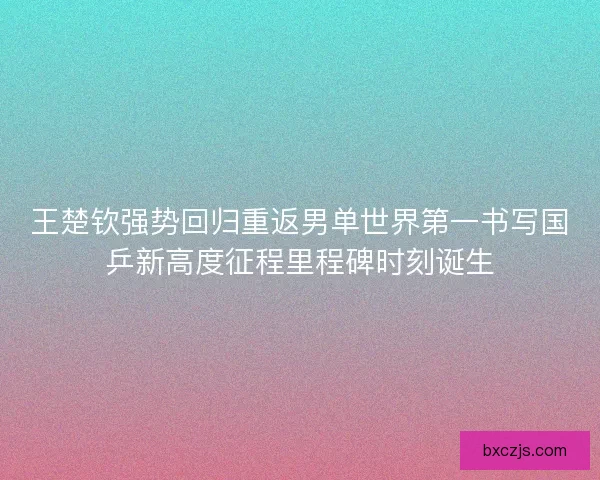 王楚钦强势回归重返男单世界第一书写国乒新高度征程里程碑时刻诞生