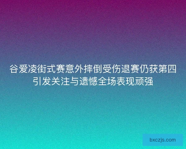 谷爱凌街式赛意外摔倒受伤退赛仍获第四引发关注与遗憾全场表现顽强