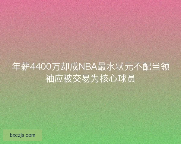 年薪4400万却成NBA最水状元不配当领袖应被交易为核心球员