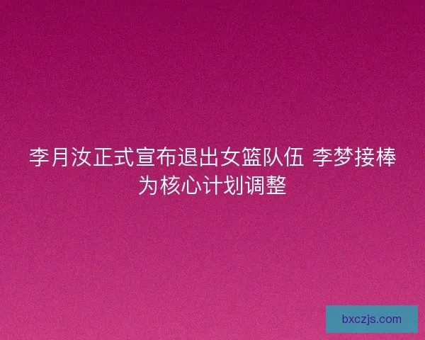 李月汝正式宣布退出女篮队伍 李梦接棒为核心计划调整