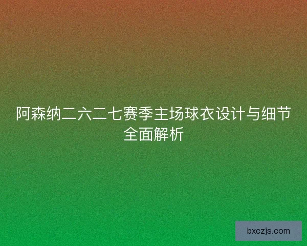 阿森纳二六二七赛季主场球衣设计与细节全面解析